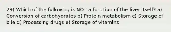 29) Which of the following is NOT a function of the liver itself? a) Conversion of carbohydrates b) Protein metabolism c) Storage of bile d) Processing drugs e) Storage of vitamins