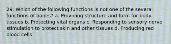 29. Which of the following functions is not one of the several functions of bones? a. Providing structure and form for body tissues b. Protecting vital organs c. Responding to sensory nerve stimulation to protect skin and other tissues d. Producing red blood cells