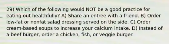 29) Which of the following would NOT be a good practice for eating out healthfully? A) Share an entree with a friend. B) Order low-fat or nonfat salad dressing served on the side. C) Order cream-based soups to increase your calcium intake. D) Instead of a beef burger, order a chicken, fish, or veggie burger.