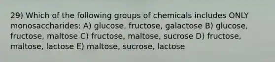 29) Which of the following groups of chemicals includes ONLY monosaccharides: A) glucose, fructose, galactose B) glucose, fructose, maltose C) fructose, maltose, sucrose D) fructose, maltose, lactose E) maltose, sucrose, lactose