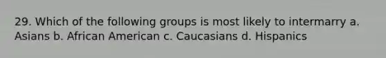 29. Which of the following groups is most likely to intermarry a. Asians b. African American c. Caucasians d. Hispanics