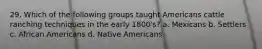 29. Which of the following groups taught Americans cattle ranching techniques in the early 1800's? a. Mexicans b. Settlers c. African Americans d. Native Americans