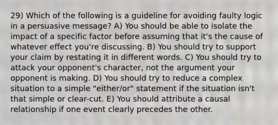 29) Which of the following is a guideline for avoiding faulty logic in a persuasive message? A) You should be able to isolate the impact of a specific factor before assuming that it's the cause of whatever effect you're discussing. B) You should try to support your claim by restating it in different words. C) You should try to attack your opponent's character, not the argument your opponent is making. D) You should try to reduce a complex situation to a simple "either/or" statement if the situation isn't that simple or clear-cut. E) You should attribute a causal relationship if one event clearly precedes the other.