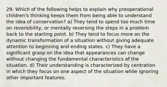 29. Which of the following helps to explain why preoperational children's thinking keeps them from being able to understand the idea of conservation? a) They tend to spend too much time on reversibility, or mentally reversing the steps in a problem back to the starting point. b) They tend to focus more on the dynamic transformation of a situation without giving adequate attention to beginning and ending states. c) They have a significant grasp on the idea that appearances can change without changing the fundamental characteristics of the situation. d) Their understanding is characterized by centration in which they focus on one aspect of the situation while ignoring other important features.