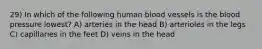 29) In which of the following human blood vessels is the blood pressure lowest? A) arteries in the head B) arterioles in the legs C) capillaries in the feet D) veins in the head