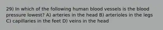 29) In which of the following human <a href='https://www.questionai.com/knowledge/kZJ3mNKN7P-blood-vessels' class='anchor-knowledge'>blood vessels</a> is <a href='https://www.questionai.com/knowledge/k7oXMfj7lk-the-blood' class='anchor-knowledge'>the blood</a> pressure lowest? A) arteries in the head B) arterioles in the legs C) capillaries in the feet D) veins in the head