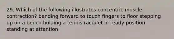 29. Which of the following illustrates concentric muscle contraction? bending forward to touch fingers to floor stepping up on a bench holding a tennis racquet in ready position standing at attention