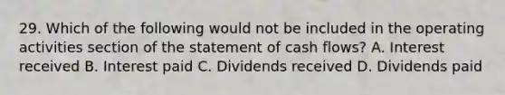 29. Which of the following would not be included in the operating activities section of the statement of cash flows? A. Interest received B. Interest paid C. Dividends received D. Dividends paid