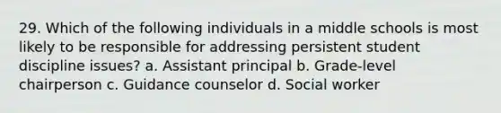 29. Which of the following individuals in a middle schools is most likely to be responsible for addressing persistent student discipline issues? a. Assistant principal b. Grade-level chairperson c. Guidance counselor d. Social worker