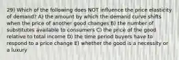 29) Which of the following does NOT influence the price elasticity of demand? A) the amount by which the demand curve shifts when the price of another good changes B) the number of substitutes available to consumers C) the price of the good relative to total income D) the time period buyers have to respond to a price change E) whether the good is a necessity or a luxury