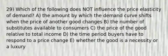 29) Which of the following does NOT influence the price elasticity of demand? A) the amount by which the demand curve shifts when the price of another good changes B) the number of substitutes available to consumers C) the price of the good relative to total income D) the time period buyers have to respond to a price change E) whether the good is a necessity or a luxury