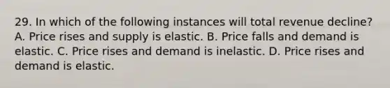 29. In which of the following instances will total revenue decline? A. Price rises and supply is elastic. B. Price falls and demand is elastic. C. Price rises and demand is inelastic. D. Price rises and demand is elastic.