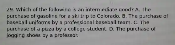 29. Which of the following is an intermediate good? A. The purchase of gasoline for a ski trip to Colorado. B. The purchase of baseball uniforms by a professional baseball team. C. The purchase of a pizza by a college student. D. The purchase of jogging shoes by a professor.