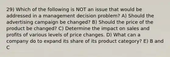 29) Which of the following is NOT an issue that would be addressed in a management decision problem? A) Should the advertising campaign be changed? B) Should the price of the product be changed? C) Determine the impact on sales and profits of various levels of price changes. D) What can a company do to expand its share of its product category? E) B and C