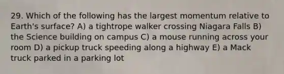 29. Which of the following has the largest momentum relative to Earth's surface? A) a tightrope walker crossing Niagara Falls B) the Science building on campus C) a mouse running across your room D) a pickup truck speeding along a highway E) a Mack truck parked in a parking lot