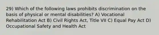 29) Which of the following laws prohibits discrimination on the basis of physical or mental disabilities? A) Vocational Rehabilitation Act B) Civil Rights Act, Title VII C) Equal Pay Act D) Occupational Safety and Health Act