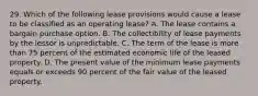 29. Which of the following lease provisions would cause a lease to be classified as an operating lease? A. The lease contains a bargain purchase option. B. The collectibility of lease payments by the lessor is unpredictable. C. The term of the lease is more than 75 percent of the estimated economic life of the leased property. D. The present value of the minimum lease payments equals or exceeds 90 percent of the fair value of the leased property.