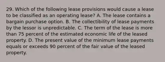 29. Which of the following lease provisions would cause a lease to be classified as an operating lease? A. The lease contains a bargain purchase option. B. The collectibility of lease payments by the lessor is unpredictable. C. The term of the lease is more than 75 percent of the estimated economic life of the leased property. D. The present value of the minimum lease payments equals or exceeds 90 percent of the fair value of the leased property.