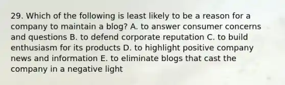 29. Which of the following is least likely to be a reason for a company to maintain a blog? A. to answer consumer concerns and questions B. to defend corporate reputation C. to build enthusiasm for its products D. to highlight positive company news and information E. to eliminate blogs that cast the company in a negative light