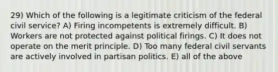 29) Which of the following is a legitimate criticism of the federal civil service? A) Firing incompetents is extremely difficult. B) Workers are not protected against political firings. C) It does not operate on the merit principle. D) Too many federal civil servants are actively involved in partisan politics. E) all of the above