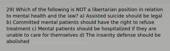 29) Which of the following is NOT a libertarian position in relation to mental health and the law? a) Assisted suicide should be legal b) Committed mental patients should have the right to refuse treatment c) Mental patients should be hospitalized if they are unable to care for themselves d) The insanity defense should be abolished