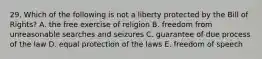 29. Which of the following is not a liberty protected by the Bill of Rights? A. the free exercise of religion B. freedom from unreasonable searches and seizures C. guarantee of due process of the law D. equal protection of the laws E. freedom of speech