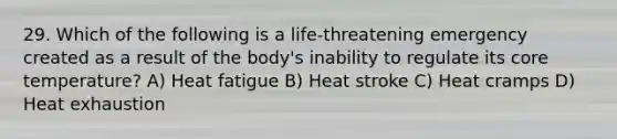 29. Which of the following is a life-threatening emergency created as a result of the body's inability to regulate its core temperature? A) Heat fatigue B) Heat stroke C) Heat cramps D) Heat exhaustion