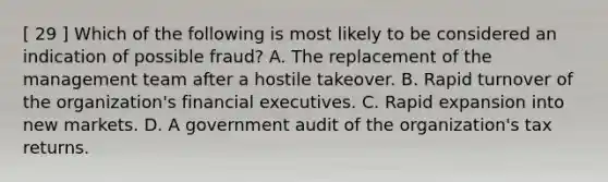 [ 29 ] Which of the following is most likely to be considered an indication of possible fraud? A. The replacement of the management team after a hostile takeover. B. Rapid turnover of the organization's financial executives. C. Rapid expansion into new markets. D. A government audit of the organization's tax returns.