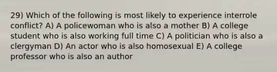 29) Which of the following is most likely to experience interrole conflict? A) A policewoman who is also a mother B) A college student who is also working full time C) A politician who is also a clergyman D) An actor who is also homosexual E) A college professor who is also an author