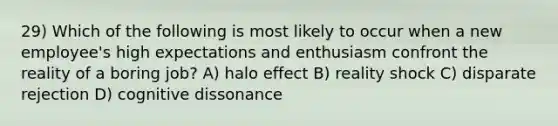 29) Which of the following is most likely to occur when a new employee's high expectations and enthusiasm confront the reality of a boring job? A) halo effect B) reality shock C) disparate rejection D) cognitive dissonance