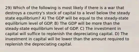 29) Which of the following is most likely if there is a war that destroys a country's stock of capital to a level below the steady state equilibrium? A) The GDP will be equal to the steady-state equilibrium level of GDP. B) The GDP will be more than the steady-state equilibrium level of GDP. C) The investment in capital will suffice to replenish the depreciating capital. D) The investment in capital will be lower than the amount required to replenish the depreciating capital.