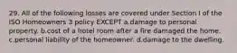 29. All of the following losses are covered under Section I of the ISO Homeowners 3 policy EXCEPT a.damage to personal property. b.cost of a hotel room after a fire damaged the home. c.personal liability of the homeowner. d.damage to the dwelling.