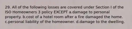 29. All of the following losses are covered under Section I of the ISO Homeowners 3 policy EXCEPT a.damage to personal property. b.cost of a hotel room after a fire damaged the home. c.personal liability of the homeowner. d.damage to the dwelling.