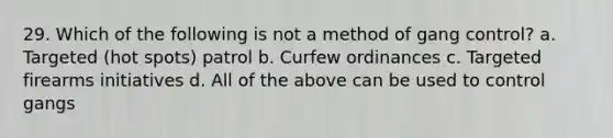 29. Which of the following is not a method of gang control? a. Targeted (hot spots) patrol b. Curfew ordinances c. Targeted firearms initiatives d. All of the above can be used to control gangs