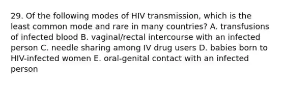 29. Of the following modes of HIV transmission, which is the least common mode and rare in many countries? A. transfusions of infected blood B. vaginal/rectal intercourse with an infected person C. needle sharing among IV drug users D. babies born to HIV-infected women E. oral-genital contact with an infected person