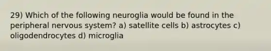 29) Which of the following neuroglia would be found in the peripheral nervous system? a) satellite cells b) astrocytes c) oligodendrocytes d) microglia