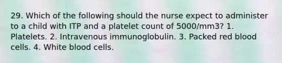 29. Which of the following should the nurse expect to administer to a child with ITP and a platelet count of 5000/mm3? 1. Platelets. 2. Intravenous immunoglobulin. 3. Packed red blood cells. 4. White blood cells.