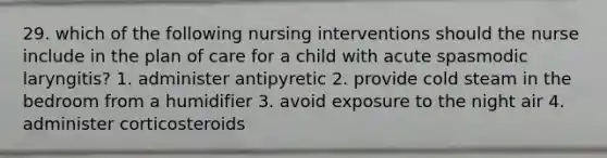 29. which of the following nursing interventions should the nurse include in the plan of care for a child with acute spasmodic laryngitis? 1. administer antipyretic 2. provide cold steam in the bedroom from a humidifier 3. avoid exposure to the night air 4. administer corticosteroids