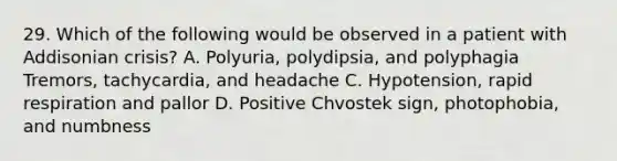 29. Which of the following would be observed in a patient with Addisonian crisis? A. Polyuria, polydipsia, and polyphagia Tremors, tachycardia, and headache C. Hypotension, rapid respiration and pallor D. Positive Chvostek sign, photophobia, and numbness