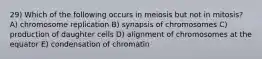 29) Which of the following occurs in meiosis but not in mitosis? A) chromosome replication B) synapsis of chromosomes C) production of daughter cells D) alignment of chromosomes at the equator E) condensation of chromatin