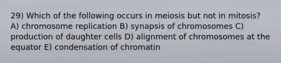 29) Which of the following occurs in meiosis but not in mitosis? A) chromosome replication B) synapsis of chromosomes C) production of daughter cells D) alignment of chromosomes at the equator E) condensation of chromatin