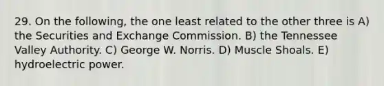 29. On the following, the one least related to the other three is A) the Securities and Exchange Commission. B) the Tennessee Valley Authority. C) George W. Norris. D) Muscle Shoals. E) hydroelectric power.