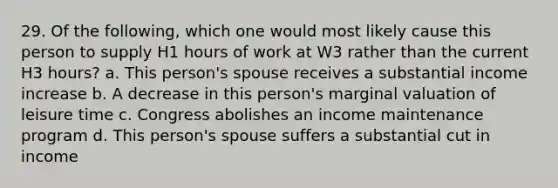 29. Of the following, which one would most likely cause this person to supply H1 hours of work at W3 rather than the current H3 hours? a. This person's spouse receives a substantial income increase b. A decrease in this person's marginal valuation of leisure time c. Congress abolishes an income maintenance program d. This person's spouse suffers a substantial cut in income