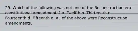 29. Which of the following was not one of the Reconstruction era constitutional amendments? a. Twelfth b. Thirteenth c. Fourteenth d. Fifteenth e. All of the above were Reconstruction amendments.