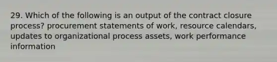 29. Which of the following is an output of the contract closure process? procurement statements of work, resource calendars, updates to organizational process assets, work performance information