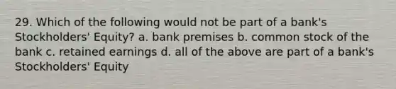 29. Which of the following would not be part of a bank's Stockholders' Equity? a. bank premises b. common stock of the bank c. retained earnings d. all of the above are part of a bank's Stockholders' Equity