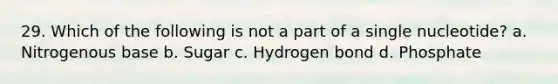 29. Which of the following is not a part of a single nucleotide? a. Nitrogenous base b. Sugar c. Hydrogen bond d. Phosphate