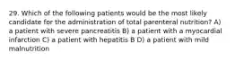 29. Which of the following patients would be the most likely candidate for the administration of total parenteral nutrition? A) a patient with severe pancreatitis B) a patient with a myocardial infarction C) a patient with hepatitis B D) a patient with mild malnutrition