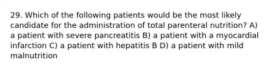 29. Which of the following patients would be the most likely candidate for the administration of total parenteral nutrition? A) a patient with severe pancreatitis B) a patient with a myocardial infarction C) a patient with hepatitis B D) a patient with mild malnutrition