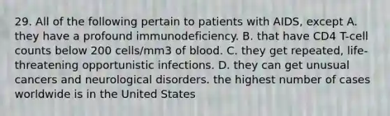 29. All of the following pertain to patients with AIDS, except A. they have a profound immunodeficiency. B. that have CD4 T-cell counts below 200 cells/mm3 of blood. C. they get repeated, life-threatening opportunistic infections. D. they can get unusual cancers and neurological disorders. the highest number of cases worldwide is in the United States